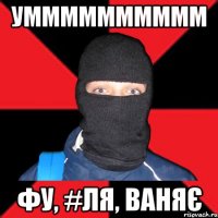 умммммммммм Фу, #ля, ваняє