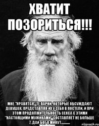 Хватит позориться!!! Мне "нравятся" те парни, которые обсуждают девушек, представляя их у себя в постели, и при этом продолжительность секса с этими "настоящими мужиками" составляет не больше 7, дай бог 8 минут............