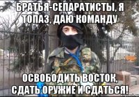 Братья-сепаратисты, я Топаз, даю команду освободить Восток, сдать оружие и сдаться!