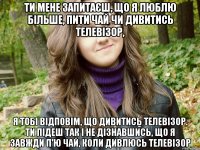 ти мене запитаєш, що я люблю більше, пити чай чи дивитись телевізор, я тобі відповім, що дивитись телевізор. ти підеш так і не дізнавшись, що я завжди п'ю чай, коли дивлюсь телевізор