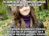 ти запитаєш, що я люблю більше, чай чи дивитись телевізор, я тобі відповім, що дивитись телевізор. ти підеш так і не дізнавшись, що я завжди п'ю чай, коли дивлюсь телевізор