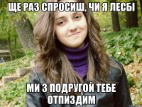 ще раз спросиш, чи я лесбі ми з подругой тебе отпиздим