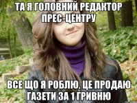 та я головний редактор прес-центру все що я роблю, це продаю газети за 1 гривню