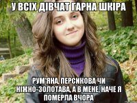 у всіх дівчат гарна шкіра рум'яна, персикова чи ніжно-золотава, а в мене, наче я померла вчора