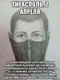 Тирасполь, 2 апреля Разбойное нападение было совершено на обменно-валютный пункт ЗАО «ЭксимБанк», расположенный в ТЦ «Одесса» по ул. 9 Января, в 12:10. Мужчина, угрожая пистолетом 22-летней сотруднице, завладел деньгами на общую сумму 58046 приднестровских рублей.