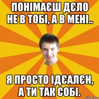 Понімаєш дєло не в тобі, а в мені.. Я просто ідєалєн, а ти так собі.