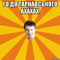 Го до тарнавського ахахах 