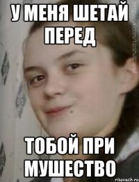 У меня шетай перед тобой при мушество
