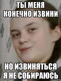 ты меня конечно извини но извиняться я не собираюсь