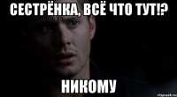 Сестрёнка, Всё что тут!? Никому