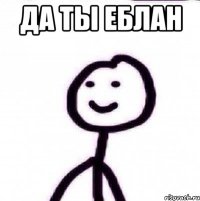 ДА ТЫ ЕБЛАН 