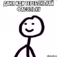 ДАНЯ ИДИ ТЕРЕБОНЬКАЙ ФАСОЛЬКУ 