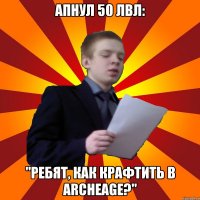 Апнул 50 лвл: "Ребят, как крафтить в ArcheAge?"