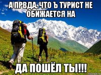 а првда, что Ъ турист не обижается на да пошёл ты!!!