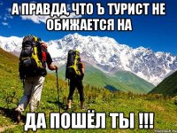 а правда, что ъ турист не обижается на да пошёл ты !!!