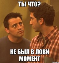 ТЫ ЧТО? НЕ БЫЛ В ЛОВИ МОМЕНТ