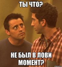 ТЫ ЧТО? НЕ БЫЛ В ЛОВИ МОМЕНТ?