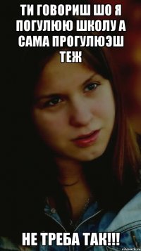 ти говориш шо я погулюю школу а сама прогулюэш теж НЕ ТРЕБА ТАК!!!