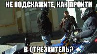 Не подскажите, как пройти в отрезвитель?