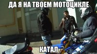 Да я на твоем мотоцикле катал