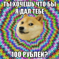 ты хочешь что бы я дал тебе 100 рублей?
