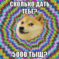 сколько дать тебе? 5000 тыщ?