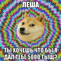Леша ты хочешь что бы я дал тебе 5000 тыщ?
