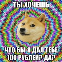 Ты хочешь что бы я дал тебе 100 рублей? Да?