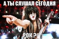 А ты слушал сегодня Рок ?