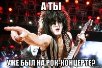 а ты уже был на рок-концерте?