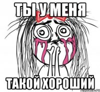 ТЫ У МЕНЯ ТАКОЙ ХОРОШИЙ