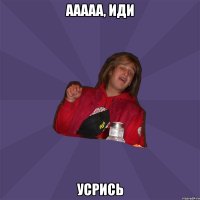 ааааа, иди усрись