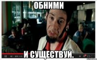 Обними и существуй.
