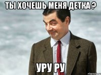 Ты хочешь меня детка ? Уру ру