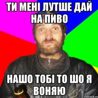 Ти мені лутше дай на пиво Нашо тобі то шо я воняю