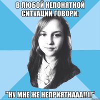 в любой непонятной ситуации говори: "ну мне же неприятнааа!!1!"