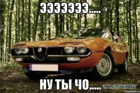 эээээээ..... ну ты чо.....