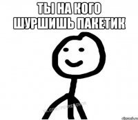 Ты на кого шуршишь пакетик 