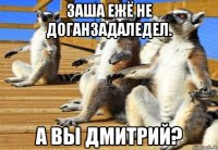ЗАША ЕЖЁ НЕ ДОГАНЗАДАЛЕДЕЛ. А ВЫ ДМИТРИЙ?