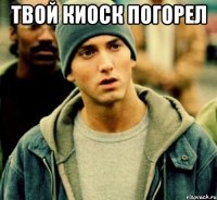 Твой киоск погорел 