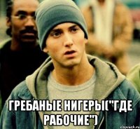  Гребаные нигеры("где рабочие")