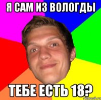 Я САМ ИЗ ВОЛОГДЫ ТЕБЕ ЕСТЬ 18?