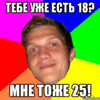 Тебе уже есть 18? Мне тоже 25!