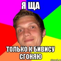 Я ЩА ТОЛЬКО К БИВИСУ СГОНЯЮ
