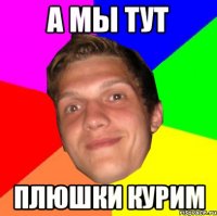 А МЫ ТУТ ПЛЮШКИ КУРИМ