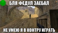 бля Федул заебал не умею я в контру играть