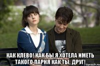  Как клево! Как бы я хотела иметь такого парня как ты, друг!