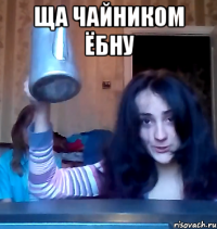 ща чайником ёбну 