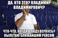 Да. Кто это? Владимир Владимирович? Что-что, когда в Ладу вернусь? Вылетаю ближайшим рейсом