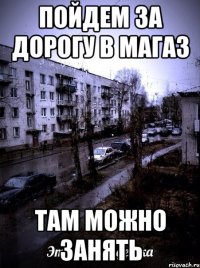 пойдем за дорогу в магаз там можно занять